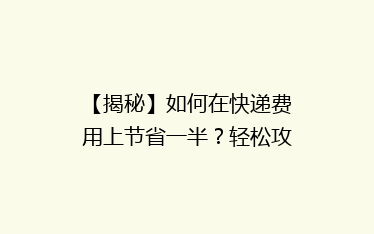 【揭秘】如何在快递费用上节省一半?轻松攻略助你轻松省心寄递!