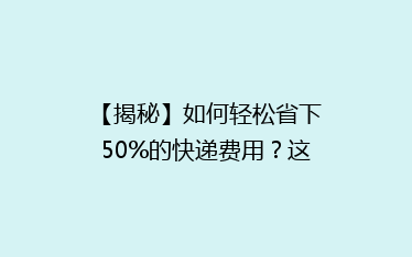 【揭秘】如何轻松省下50%的快递费用?这些省钱技巧你绝对不能错过!