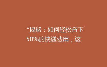 “揭秘：如何轻松省下50%的快递费用，这些省钱小技巧你一定要知道！”