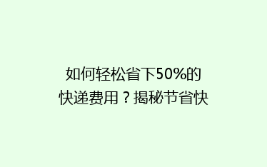 如何轻松省下50%的快递费用?揭秘节省快递开支的五大秘诀!