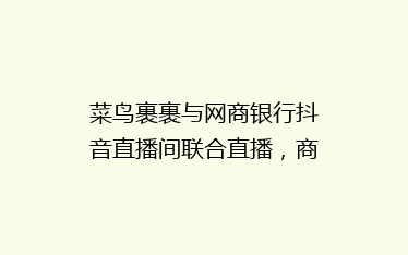 菜鸟裹裹与网商银行抖音直播间联合直播，商家寄件省钱攻略大揭秘