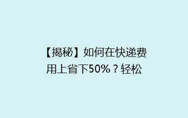 【揭秘】如何在快递费用上省下50%？轻松学会省钱秘籍，告别高价快递！