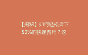 【揭秘】如何轻松省下50%的快递费用?这些小技巧让你发快递也能变省钱达人!