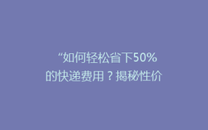 “如何轻松省下50%的快递费用?揭秘性价比超高的快递省钱秘籍!”