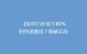 《如何巧妙省下80%的快递费用?揭秘实用省钱攻略》