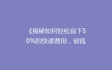 《揭秘如何轻松省下50%的快递费用,省钱秘籍大公开!》
