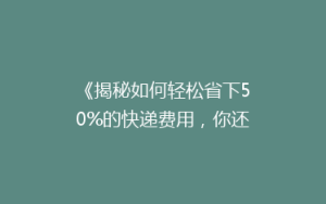 《揭秘如何轻松省下50%的快递费用,你还在用老方法吗?》
