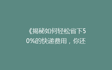 《揭秘如何轻松省下50%的快递费用,你还在用老方法吗?》