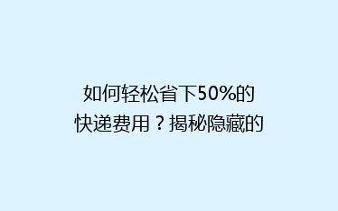 如何轻松省下50%的快递费用？揭秘隐藏的省钱秘籍！
