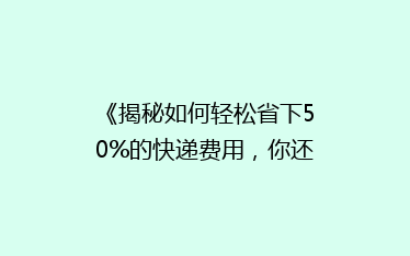 《揭秘如何轻松省下50%的快递费用,你还在用最贵的方式吗?》