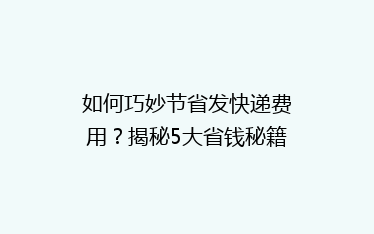 如何巧妙节省发快递费用?揭秘5大省钱秘籍,让你轻松省下大笔开支!