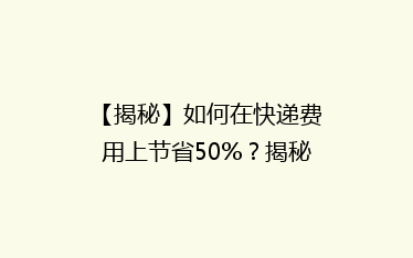 【揭秘】如何在快递费用上节省50%?揭秘性价比超高的快递省钱攻略!