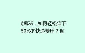 《揭秘:如何轻松省下50%的快递费用?省钱攻略大公开!》