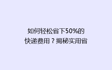 如何轻松省下50%的快递费用?揭秘实用省钱攻略!
