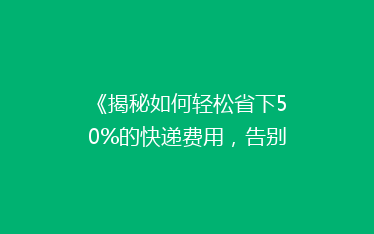 《揭秘如何轻松省下50%的快递费用,告别高价物流时代!》