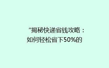 “揭秘快递省钱攻略:如何轻松省下50%的邮费,你还在等什么?”