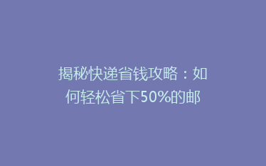 揭秘快递省钱攻略:如何轻松省下50%的邮费,你真的会发快递吗?