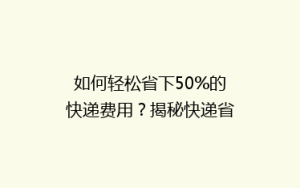 如何轻松省下50%的快递费用?揭秘快递省钱攻略大揭秘!
