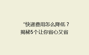 “快递费用怎么降低？揭秘5个让你省心又省钱的快递技巧！”