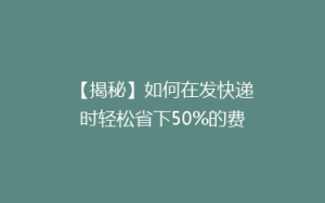 【揭秘】如何在发快递时轻松省下50%的费用?实用省钱攻略大公开!