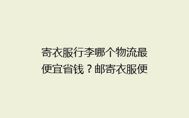 寄衣服行李哪个物流最便宜省钱?邮寄衣服便宜的几家物流公司分享