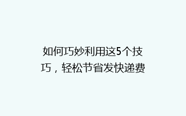 如何巧妙利用这5个技巧,轻松节省发快递费用,让你的物流成本更低?