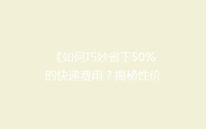 《如何巧妙省下50%的快递费用?揭秘性价比超高的寄递技巧》