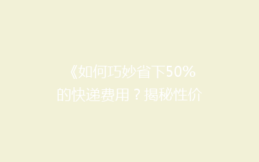 《如何巧妙省下50%的快递费用?揭秘性价比超高的寄递技巧》