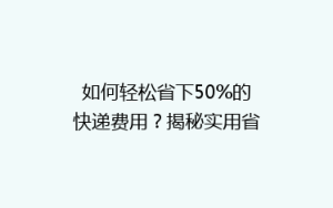如何轻松省下50%的快递费用?揭秘实用省钱技巧,告别高价物流!