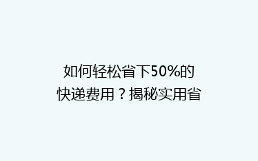 如何轻松省下50%的快递费用?揭秘实用省钱技巧,告别高价物流!