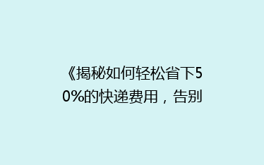 《揭秘如何轻松省下50%的快递费用,告别高价快递时代!》