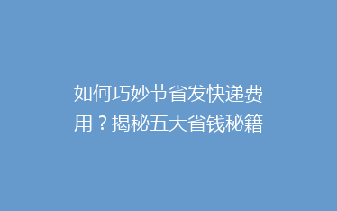 如何巧妙节省发快递费用?揭秘五大省钱秘籍,让你轻松省下大笔开支!