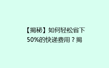 【揭秘】如何轻松省下50%的快递费用?揭秘性价比超高的省钱秘籍!