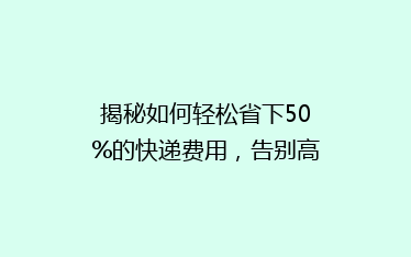揭秘如何轻松省下50%的快递费用,告别高价物流,你还在等什么?