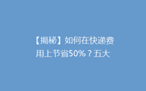 【揭秘】如何在快递费用上节省50%?五大省钱攻略大公开!