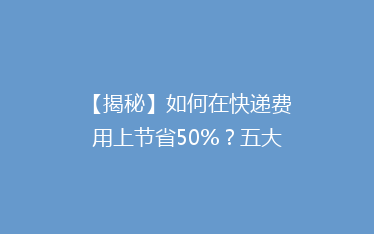【揭秘】如何在快递费用上节省50%?五大省钱攻略大公开!