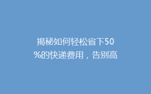 揭秘如何轻松省下50%的快递费用,告别高价物流,你做到了吗?