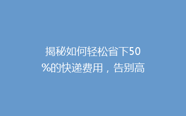 揭秘如何轻松省下50%的快递费用，告别高价物流，你做到了吗？
