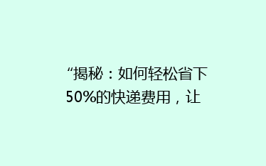 “揭秘:如何轻松省下50%的快递费用,让你网购更实惠!”