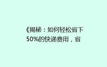 《揭秘:如何轻松省下50%的快递费用,省钱攻略大公开!》