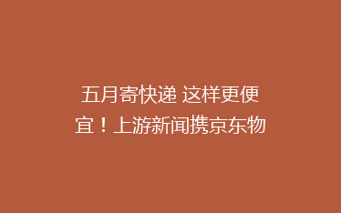 五月寄快递 这样更便宜!上游新闻携京东物流送你“嗨寄”优惠券