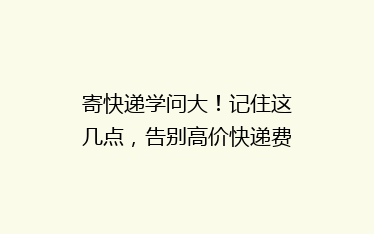 寄快递学问大!记住这几点,告别高价快递费不踩雷