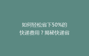 如何轻松省下50%的快递费用?揭秘快递省钱秘籍,让你轻松寄送不花冤枉钱!