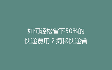 如何轻松省下50%的快递费用?揭秘快递省钱秘籍,让你轻松寄送不花冤枉钱!
