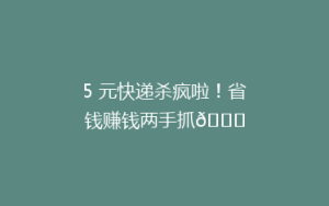 5 元快递杀疯啦!省钱赚钱两手抓😍