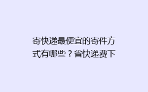 寄快递最便宜的寄件方式有哪些?省快递费下单经验寄快递方法分享