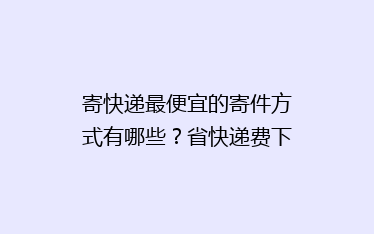 寄快递最便宜的寄件方式有哪些?省快递费下单经验寄快递方法分享