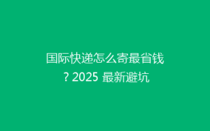 国际快递怎么寄最省钱？2025 最新避坑攻略来了！
