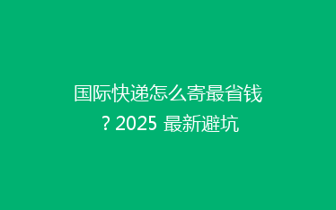 国际快递怎么寄最省钱?2025 最新避坑攻略来了!