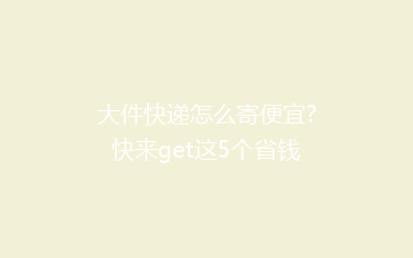 大件快递怎么寄便宜?快来get这5个省钱小妙招!
